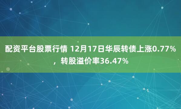 配资平台股票行情 12月17日华辰转债上涨0.77%，转股溢价率36.47%