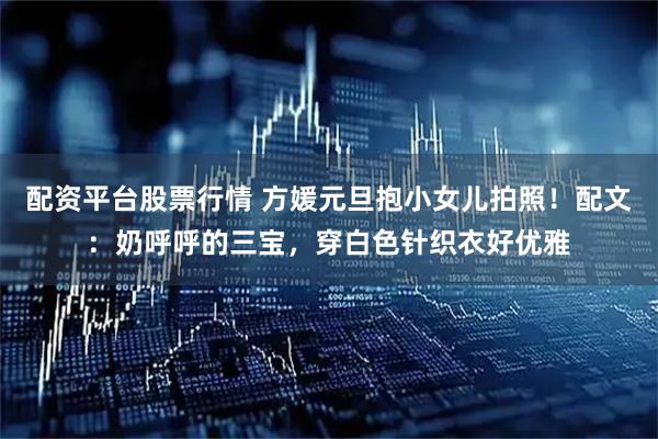 配资平台股票行情 方媛元旦抱小女儿拍照！配文：奶呼呼的三宝，穿白色针织衣好优雅