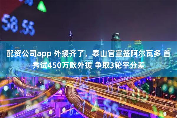 配资公司app 外援齐了，泰山官宣签阿尔瓦多 首秀试450万欧外援 争取3轮平分差