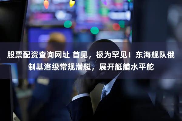 股票配资查询网址 首见，极为罕见！东海舰队俄制基洛级常规潜艇，展开艇艏水平舵