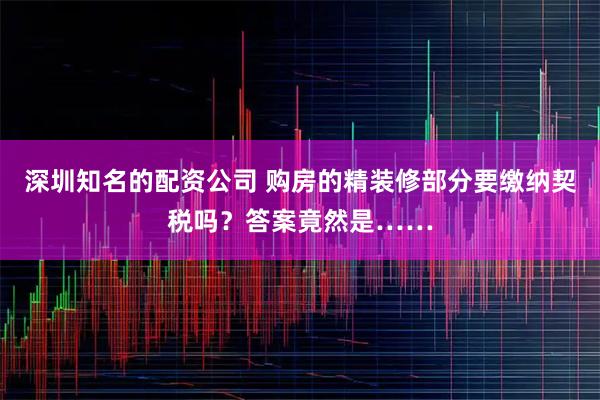 深圳知名的配资公司 购房的精装修部分要缴纳契税吗?答案竟然是……