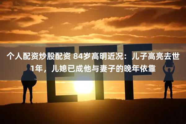 个人配资炒股配资 84岁高明近况：儿子高亮去世1年，儿媳已成他与妻子的晚年依靠