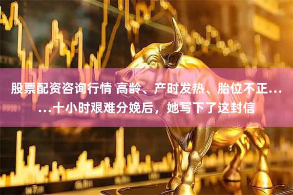 股票配资咨询行情 高龄、产时发热、胎位不正……十小时艰难分娩后，她写下了这封信