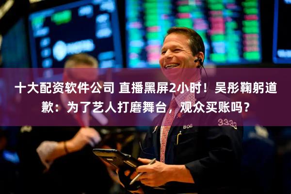 十大配资软件公司 直播黑屏2小时！吴彤鞠躬道歉：为了艺人打磨舞台，观众买账吗？