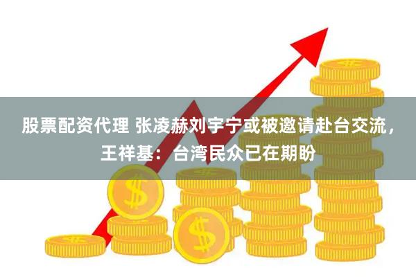 股票配资代理 张凌赫刘宇宁或被邀请赴台交流,王祥基:台湾民众已在期盼